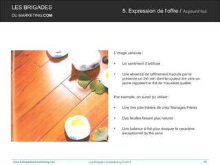 LES BRIGADES
                                                          5. Expression de l’offre / Aujourd’hui
DU MARKETING.COM




                                                    L’image véhicule :

                                                    •     Un sentiment d’artificiel

                                                    •     Une absence de raffinement traduite par la
                                                          présence un thé vert dont la couleur tire vers un
                                                          jaune rappelant le thé de mauvaise qualité.


                                                    Par exemple, on aurait pu utiliser :

                                                    •     Une très jolie théière de chez Mariages Frères

                                                    •     Des feuilles faisant plus naturel

                                                    •     Une balance à thé pour évoquer le caractère
                                                          exceptionnel du thé servi




www.lesbrigadesdumarketing.com   Les Brigades du Marketing © 2012                                             46
 
