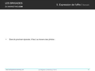 LES BRIGADES
                                                                        5. Expression de l’offre / Demain
DU MARKETING.COM




•    Dans le prochain épisode, il faut, au travers des photos :




www.lesbrigadesdumarketing.com           Les Brigades du Marketing © 2012                              47
 