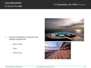 LES BRIGADES
                                                                          5. Expression de l’offre / Demain
DU MARKETING.COM




•    Valoriser l’utilisation du bois pour des
     usages exceptionnels

       –    Beaux voiliers

       –    Yatch

       –    Hôtel de luxe




www.lesbrigadesdumarketing.com             Les Brigades du Marketing © 2012                              48
 