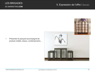 LES BRIGADES
                                                                    5. Expression de l’offre / Demain
DU MARKETING.COM




•    Présenter le parquet accompagné de
     produis nobles, beaux, contemporains…




www.lesbrigadesdumarketing.com       Les Brigades du Marketing © 2012                              49
 