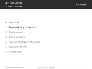 LES BRIGADES
                                                                    Sommaire
DU MARKETING.COM




0. Préambule

1. Benchmark de la concurrence

2. Positionnement

3. Offre à construire

4. Pistes de développement produits

5. Expression de l’offre

6. Confidentialité




www.lesbrigadesdumarketing.com   Les Brigades du Marketing © 2012          5
 