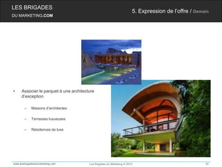 LES BRIGADES
                                                                       5. Expression de l’offre / Demain
DU MARKETING.COM




•    Associer le parquet à une architecture
     d’exception

       –    Maisons d’architectes

       –    Terrasses luxueuses

       –    Résidences de luxe




www.lesbrigadesdumarketing.com          Les Brigades du Marketing © 2012                              50
 