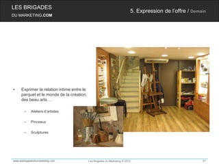 LES BRIGADES
                                                                           5. Expression de l’offre / Demain
DU MARKETING.COM




•    Exprimer la relation intime entre le
     parquet et le monde de la création,
     des beau arts…

       –    Ateliers d’artistes

       –    Pinceaux

       –    Sculptures




www.lesbrigadesdumarketing.com              Les Brigades du Marketing © 2012                              51
 