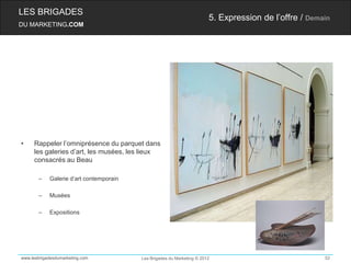 LES BRIGADES
                                                                        5. Expression de l’offre / Demain
DU MARKETING.COM




•    Rappeler l’omniprésence du parquet dans
     les galeries d’art, les musées, les lieux
     consacrés au Beau

       –    Galerie d’art contemporain

       –    Musées

       –    Expositions




www.lesbrigadesdumarketing.com           Les Brigades du Marketing © 2012                              52
 