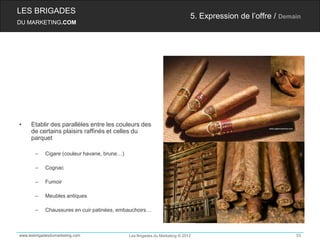 LES BRIGADES
                                                                             5. Expression de l’offre / Demain
DU MARKETING.COM




•    Etablir des parallèles entre les couleurs des
     de certains plaisirs raffinés et celles du
     parquet

       –    Cigare (couleur havane, brune…)

       –    Cognac

       –    Fumoir

       –    Meubles antiques

       –    Chaussures en cuir patinées, embauchoirs…



www.lesbrigadesdumarketing.com                Les Brigades du Marketing © 2012                              53
 