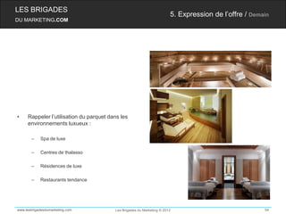 LES BRIGADES
                                                                        5. Expression de l’offre / Demain
DU MARKETING.COM




•    Rappeler l’utilisation du parquet dans les
     environnements luxueux :

       –    Spa de luxe

       –    Centres de thalasso

       –    Résidences de luxe

       –    Restaurants tendance




www.lesbrigadesdumarketing.com           Les Brigades du Marketing © 2012                              54
 