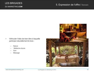 LES BRIGADES
                                                                         5. Expression de l’offre / Demain
DU MARKETING.COM




•    Véhiculer l’idée de bien être à laquelle
     participe naturellement le bois :

       –    Nature
       –    Médecine douce
       –    Soin
       –    Massage




www.lesbrigadesdumarketing.com            Les Brigades du Marketing © 2012                              55
 