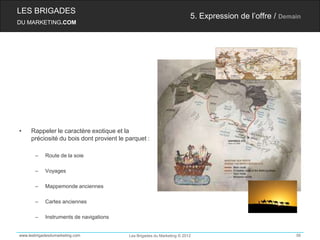 LES BRIGADES
                                                                         5. Expression de l’offre / Demain
DU MARKETING.COM




•    Rappeler le caractère exotique et la
     préciosité du bois dont provient le parquet :

       –    Route de la soie

       –    Voyages

       –    Mappemonde anciennes

       –    Cartes anciennes

       –    Instruments de navigations


www.lesbrigadesdumarketing.com            Les Brigades du Marketing © 2012                              56
 