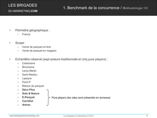 LES BRIGADES
                                            1. Benchmark de la concurrence / Méthodologie 1/2
DU MARKETING.COM




•    Périmètre géographique :
       –    France


•    Scope :
       –    Vente de parquet on-line
       –    Vente de parquet en magasin


•    Echantillon observé (sept acteurs traditionnels et cinq pure players) :
       –    Castorama
       –    Bricorama
       –    Leroy Merlin
       –    Saint Maclou
       –    Lapeyre
       –    Point P
       –    Maison du parquet
       –    Déco Plus
       –    Sols & Nature
       –    E-Parquet              Pure players (les sites sont présentés en annexes)
       –    CarréSol
       –    Artirec



www.lesbrigadesdumarketing.com               Les Brigades du Marketing © 2012               6
 