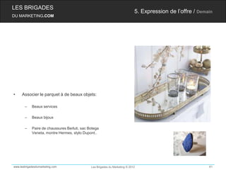 LES BRIGADES
                                                                             5. Expression de l’offre / Demain
DU MARKETING.COM




•    Associer le parquet à de beaux objets:

       –    Beaux services

       –    Beaux bijoux

       –    Paire de chaussures Berluti, sac Botega
            Veneta, montre Hermes, stylo Dupont..




www.lesbrigadesdumarketing.com                Les Brigades du Marketing © 2012                              61
 