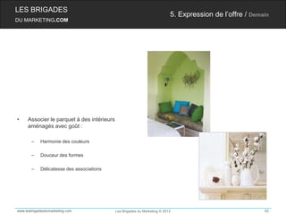 LES BRIGADES
                                                                           5. Expression de l’offre / Demain
DU MARKETING.COM




•    Associer le parquet à des intérieurs
     aménagés avec goût :

       –    Harmonie des couleurs

       –    Douceur des formes

       –    Délicatesse des associations




www.lesbrigadesdumarketing.com              Les Brigades du Marketing © 2012                              62
 