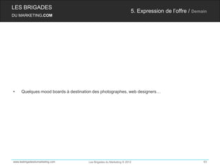 LES BRIGADES
                                                                    5. Expression de l’offre / Demain
DU MARKETING.COM




•    Quelques mood boards à destination des photographes, web designers…




www.lesbrigadesdumarketing.com       Les Brigades du Marketing © 2012                              63
 