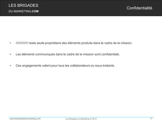 LES BRIGADES
                                                                                          Confidentialité
DU MARKETING.COM




•    ////////////// reste seule propriétaire des éléments produits dans le cadre de la mission.


•    Les éléments communiqués dans le cadre de la mission sont confidentiels.


•    Ces engagements valent pour tous les collaborateurs ou sous-traitants.




www.lesbrigadesdumarketing.com             Les Brigades du Marketing © 2012                            77
 