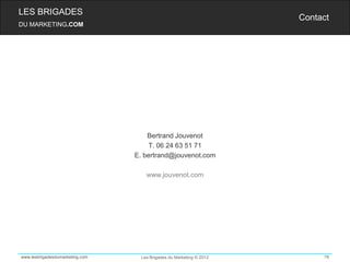 LES BRIGADES
                                                                      Contact
DU MARKETING.COM




                                     Bertrand Jouvenot
                                     T. 06 24 63 51 71
                                 E. bertrand@jouvenot.com

                                     www.jouvenot.com




www.lesbrigadesdumarketing.com     Les Brigades du Marketing © 2012        78
 