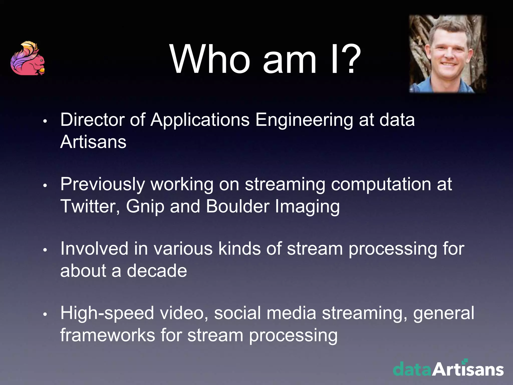 Who am I?
• Director of Applications Engineering at data
Artisans
• Previously working on streaming computation at
Twitter, Gnip and Boulder Imaging
• Involved in various kinds of stream processing for
about a decade
• High-speed video, social media streaming, general
frameworks for stream processing
 