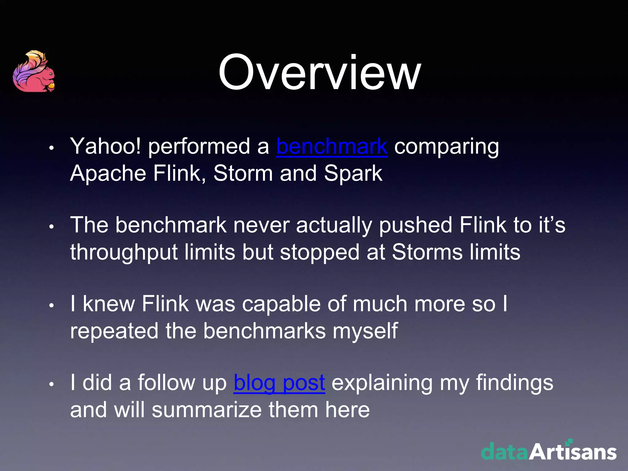 Overview
• Yahoo! performed a benchmark comparing
Apache Flink, Storm and Spark
• The benchmark never actually pushed Flink to it’s
throughput limits but stopped at Storms limits
• I knew Flink was capable of much more so I
repeated the benchmarks myself
• I did a follow up blog post explaining my findings
and will summarize them here
 
