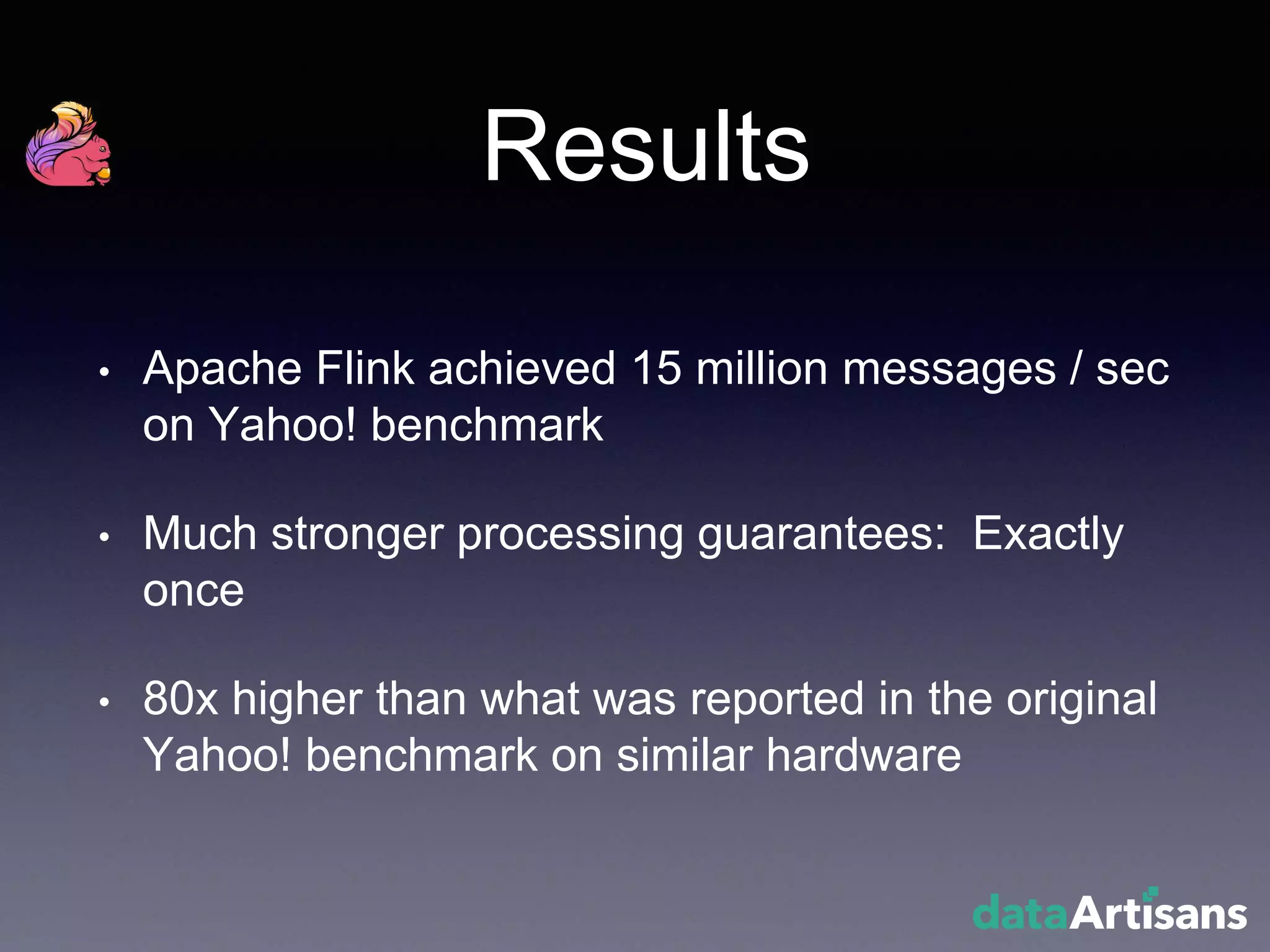 Results
• Apache Flink achieved 15 million messages / sec
on Yahoo! benchmark
• Much stronger processing guarantees: Exactly
once
• 80x higher than what was reported in the original
Yahoo! benchmark on similar hardware
 