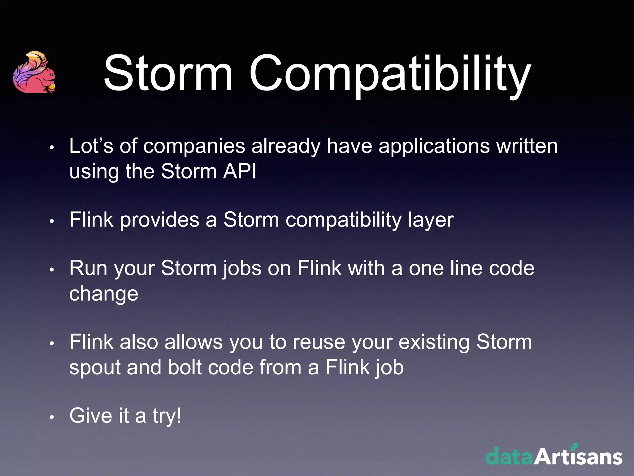 Storm Compatibility
• Lot’s of companies already have applications written
using the Storm API
• Flink provides a Storm compatibility layer
• Run your Storm jobs on Flink with a one line code
change
• Flink also allows you to reuse your existing Storm
spout and bolt code from a Flink job
• Give it a try!
 