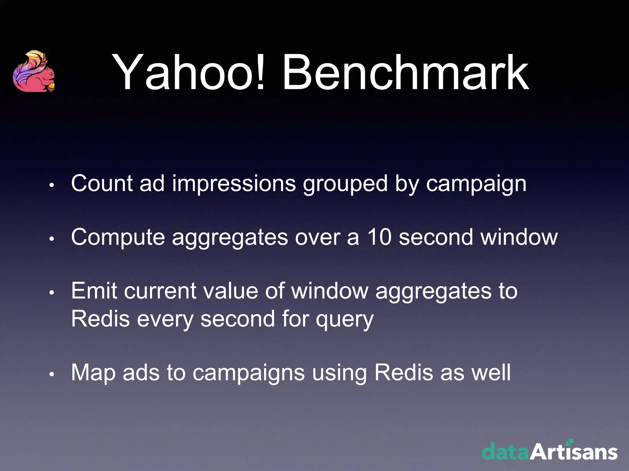 Yahoo! Benchmark
• Count ad impressions grouped by campaign
• Compute aggregates over a 10 second window
• Emit current value of window aggregates to
Redis every second for query
• Map ads to campaigns using Redis as well
 