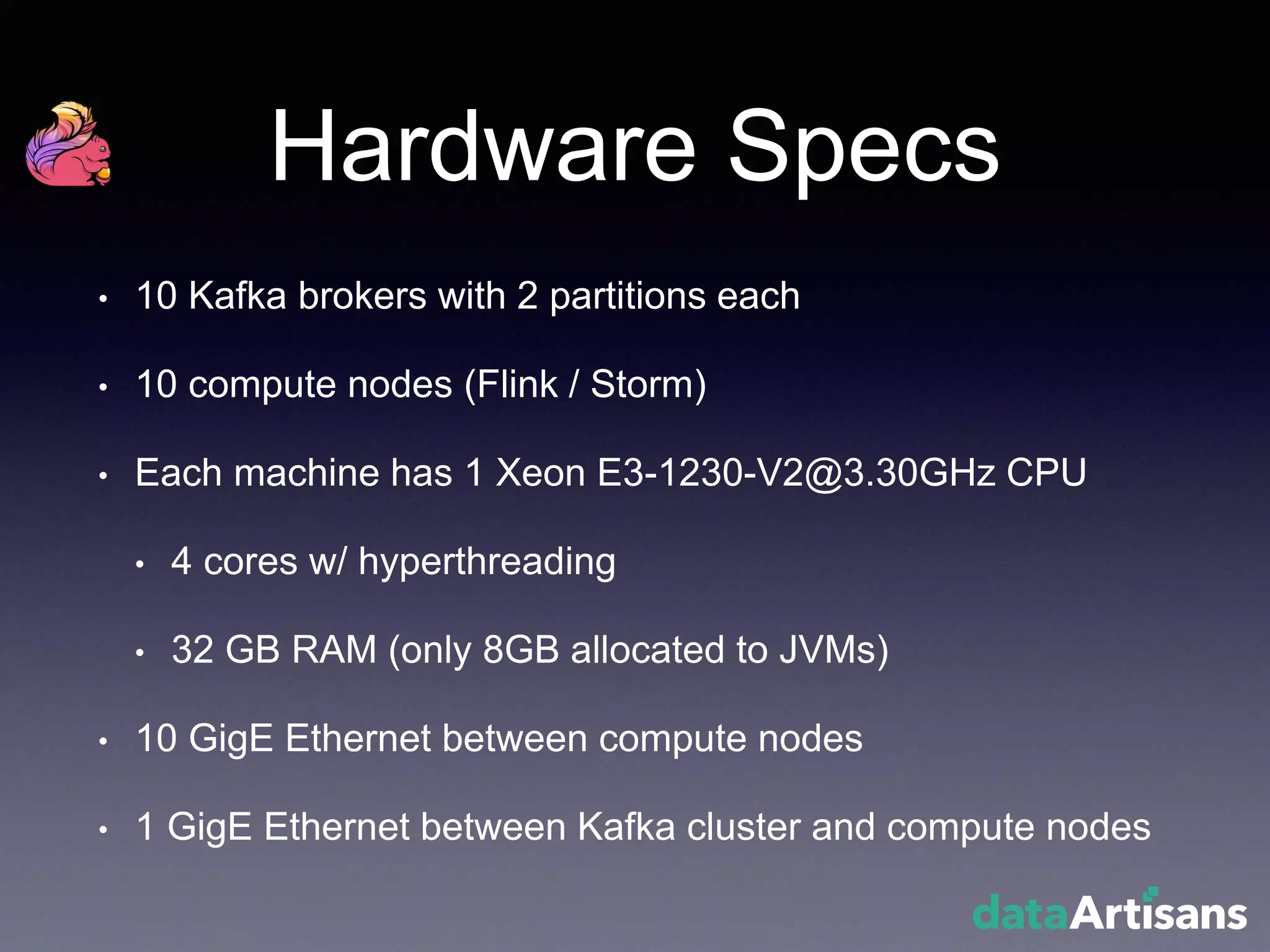 Hardware Specs
• 10 Kafka brokers with 2 partitions each
• 10 compute nodes (Flink / Storm)
• Each machine has 1 Xeon E3-1230-V2@3.30GHz CPU
• 4 cores w/ hyperthreading
• 32 GB RAM (only 8GB allocated to JVMs)
• 10 GigE Ethernet between compute nodes
• 1 GigE Ethernet between Kafka cluster and compute nodes
 