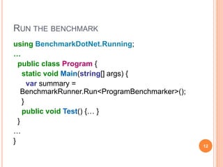 RUN THE BENCHMARK
using BenchmarkDotNet.Running;
…
public class Program {
static void Main(string[] args) {
var summary =
BenchmarkRunner.Run<ProgramBenchmarker>();
}
public void Test() {… }
}
…
}
12
 