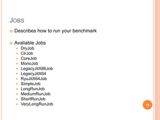JOBS
 Describes how to run your benchmark
 Avaliable Jobs
 DryJob
 ClrJob
 CoreJob
 MonoJob
 LegacyJitX86Job
 LegacyJitX64
 RyuJitX64Job
 SimpleJob
 LongRunJob
 MediumRunJob
 ShortRunJob
 VeryLongRunJob 16
 