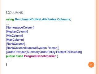 COLUMNS
using BenchmarkDotNet.Attributes.Columns;
…
[NamespaceColumn]
[MedianColumn]
[MinColumn]
[MaxColumn]
[RankColumn]
[RankColumn(NumeralSystem.Roman)]
[OrderProvider(SummaryOrderPolicy.FastestToSlowest)]
public class ProgramBenchmarker {
…
} 21
 