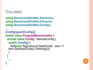 COLUMNS
using BenchmarkDotNet.Attributes;
using BenchmarkDotNet.Columns;
using BenchmarkDotNet.Configs;
…
[Config(typeof(Config))]
public class ProgramBenchmarker {
private class Config : ManualConfig {
public Config() {
Add(new TagColumn("HashCode", item =>
item.GetHashCode().ToString()));
}
}
…
}
23
 