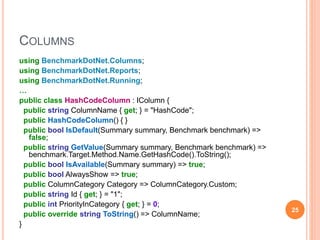 COLUMNS
using BenchmarkDotNet.Columns;
using BenchmarkDotNet.Reports;
using BenchmarkDotNet.Running;
…
public class HashCodeColumn : IColumn {
public string ColumnName { get; } = "HashCode";
public HashCodeColumn() { }
public bool IsDefault(Summary summary, Benchmark benchmark) =>
false;
public string GetValue(Summary summary, Benchmark benchmark) =>
benchmark.Target.Method.Name.GetHashCode().ToString();
public bool IsAvailable(Summary summary) => true;
public bool AlwaysShow => true;
public ColumnCategory Category => ColumnCategory.Custom;
public string Id { get; } = "1";
public int PriorityInCategory { get; } = 0;
public override string ToString() => ColumnName;
}
25
 