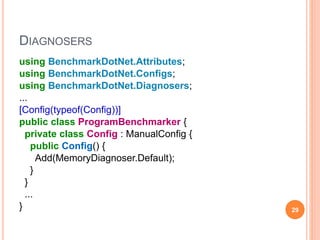 DIAGNOSERS
using BenchmarkDotNet.Attributes;
using BenchmarkDotNet.Configs;
using BenchmarkDotNet.Diagnosers;
...
[Config(typeof(Config))]
public class ProgramBenchmarker {
private class Config : ManualConfig {
public Config() {
Add(MemoryDiagnoser.Default);
}
}
...
} 29
 