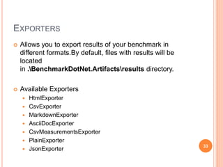 EXPORTERS
 Allows you to export results of your benchmark in
different formats.By default, files with results will be
located
in .BenchmarkDotNet.Artifactsresults directory.
 Available Exporters
 HtmlExporter
 CsvExporter
 MarkdownExporter
 AsciiDocExporter
 CsvMeasurementsExporter
 PlainExporter
 JsonExporter
33
 
