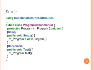 SETUP
using BenchmarkDotNet.Attributes;
...
public class ProgramBenchmarker {
protected Program m_Program { get; set; }
[Setup]
public void Setup() {
m_Program = new Program();
}
[Benchmark]
public void Test() {
m_Program.Test();
}
} 47
 