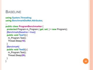 BASELINE
using System.Threading;
using BenchmarkDotNet.Attributes;
...
public class ProgramBenchmarker {
protected Program m_Program { get; set; } = new Program();
[Benchmark(Baseline = true)]
public void Test1() {
m_Program.Test();
Thread.Sleep(10);
}
[Benchmark]
public void Test2() {
m_Program.Test();
Thread.Sleep(20);
}
} 49
 