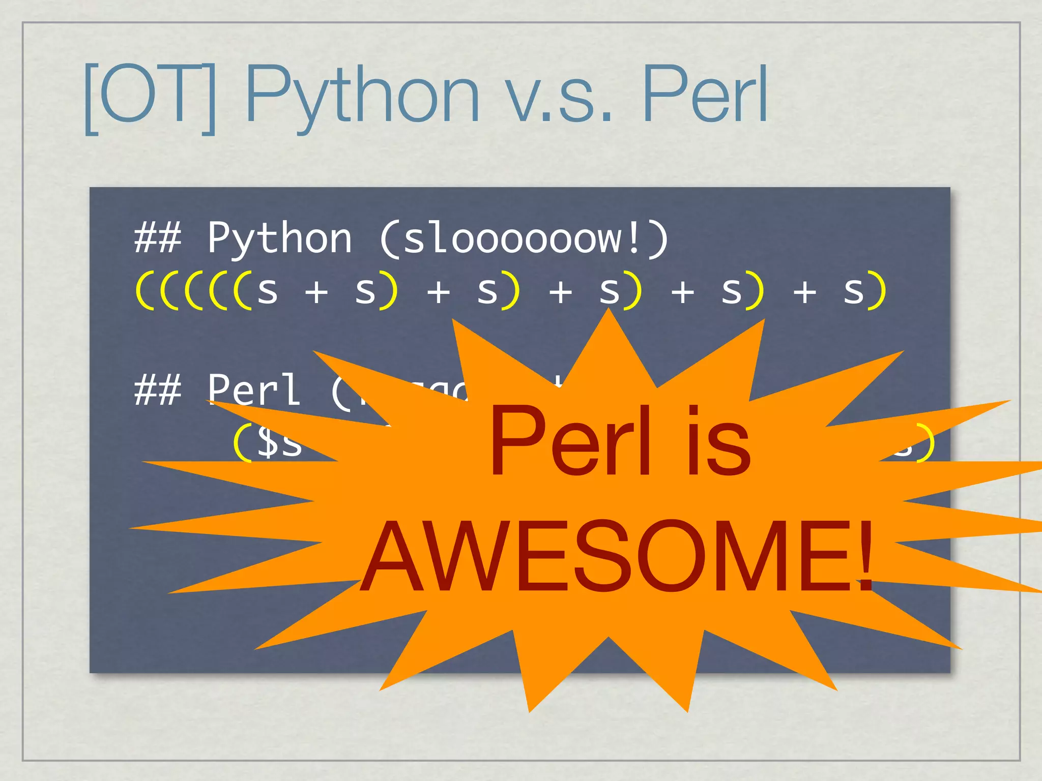 [OT] Python v.s. Perl
     	             	 
 	 	 	 	 	 	 	 	 	 	 	 	  	  	 	  	  	 	  	  	 	  	  	 
             	  	  	 	 	 	  	 	 	 	  	 	 	 	  	 	 	 	 

     	        	 
                     Perl is
 	 	 	 	  	 	 	 	 	 	 	 	 	 	 	 	 	 	 	 	 	 	 	 	 	 	 	 	 	 	 	 
 	 	 	 	 	  	  	  	  	  	  	  	  	  	  	 

                   AWESOME!
 
