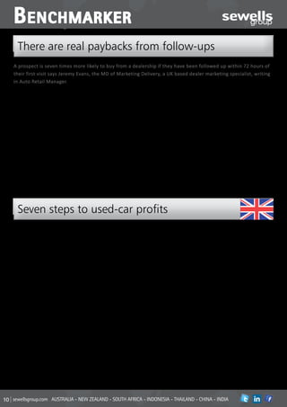 B enchmarker
  There are real paybacks from follow-ups
A prospect is seven times more likely to buy from a dealership if they have been followed up within 72 hours of
their first visit says Jeremy Evans, the MD of Marketing Delivery, a UK based dealer marketing specialist, writing
in Auto Retail Manager.

One way of achieving this all-important              dealerships.                                       the technology that your customers are using
follow-up is by pre-programmed emails,               Communications generated by SmartMail are          every day. Email messages are compatible
which are distributed via highly effective           timely, relevant and carefully constructed to      with smartphones and tablet devices, and the
eCRM systems such as SmartMail. And our              encourage a response by delivering the right       content is designed in such a way that it is
intro panel is based on analysis of dealership       message at the right time. Emails and SMS          visually engaging and intuitive. Text messages
sales stats over a three-year period.                messages sent the morning after the original       include links to enable instant clicks through
Data capture                                         enquiry, with others sent a few days later, give   to more detailed information.
But it will only happen if the sales staff           prospects the opportunity to reply with their      We know that prospects today are generally
dealing with enquiries from potential                thoughts – without the perceived ‘hard sell’       much further down the line with their buying
customers are vigilant with their data               of a phone call from the salesperson.              decision by the time they visit a dealership,
capture. Good basic sales training will tell         They often reply with very detailed thoughts       so you have a shorter window within which
you that maintaining contact with the                and requirements, providing invaluable             to engage and convert them than ever
customer – especially through those few              further information for the sales team to          before. SmartMail and similar systems
early interactions – is critical if you’re to make   enable deals to be changed and cars sourced        can’t replace face-to-face contact and the
the sale. The team at Marketing Delivery             – and salespeople are coached to improve           personal relationships you can build up with
have developed an automated process for              conversion.                                        customers, but they do become very effective
customer contact that’s been refined over            Everyday technology                                tools to aid the process.
the years to deliver outstanding results for         SmartMail and other similar systems also use




  Seven steps to used-car profits
Adrian Lewis, used car director in the UK’s          widen your appeal to the marketplace, and          Stick with it, don’t change your used car
Marshall Motor Group outlined his seven              research current stock profile trends to make      advertising every week! Promote the same
‘Ps for used car profitability’ at an industry       sure you are staying in the right area.            campaign message clearly on your forecourt,
presentation, reported in a recent issue of                                                             to build credibility of your brand message
Auto Retail Manager magazine.                        n Purchasing                                       with the consumer. Ensure sales teams fully
                                                     Remember profit is made when you buy the           understand the campaign promotion, so that
The Seven P’s he listed were:                        car, not when you sell it. Inspect all purchases   they can also continue to build credibility.
Proposition                                          and appraise them accurately. Price your cars
Profile                                              with online customers in mind and check            n Presentation
Purchasing                                           your prices daily. You don’t have to be the        Walk the forecourt every day, and take your
Preparation                                          cheapest, but you do have to be competitive.       sales teams with you – get to know your stock
Promotion                                                                                               like you know your family. All cars should
Presentation                                         n Preparation                                      be ready to demo. If a car isn’t prepared to
Process                                              Do your preparation fast and do it well.           a standard that means you wouldn’t sell it
                                                     Prepare all cars within three days and to          to your family, it shouldn’t be on display.
n Proposition                                        exacting standards. Good quality preparation       Also insert sales sheets in every car – for
What is your current proposition in the used         will maximise the profit opportunity and build     customers who want to view more details
car marketplace? How does your current               your reputation.                                   about a car while they are in your dealership,
stock profile, pricing and promotion match                                                              without speaking to a salesperson.
that proposition? And do your used car sales         n Promotion
people understand it?                                Create a strong advertising campaign that          n Process
By identify the USPs of your business you can        represents your used car proposition and           You must have the processes in place to
play to your own strengths – not those of            reflects your value message.                       deal with all footfall enquiries. Have you
your competitors.                                    Promote your campaign across online and            got a process in place to deal with Internet
                                                     offline channels, continuously. Don’t use just     enquiries as well? Make sure your proposition
n Profile                                            one or the other - use both. In traditional        and the promotion are crystal clear to your
Identify where to buy the stock that fits your       media, advertise the cars that you know            sales teams.
proposition. Be single minded and only buy           customers want to buy at a price that is           Perhaps most importantly: Make sure your
cars that fit your proposition. Stock the cars       competitive, not cars that you need to sell at     sales teams know how to make profit from
that cover the range of your proposition, to         a price that isn’t!                                your used car strategy.


sewellsgroup.com AUSTRALIA - NEW ZEALAND - SOUTH AFRICA - INDONESIA - THAILAND - CHINA - INDIA                                             in
 