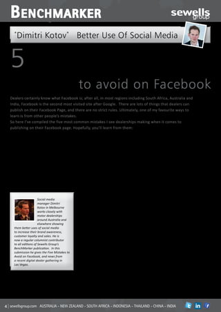 B enchmarker
  *
      Dimitri Kotov* Better Use Of Social Media


5MISTAKES
                                             to avoid on Facebook
Dealers certainly know what Facebook is; after all, in most regions including South Africa, Australia and
India, Facebook is the second most visited site after Google. There are lots of things that dealers can
publish on their Facebook Page, and there are no strict rules. Ultimately, one of my favourite ways to
learn is from other people’s mistakes.
So here I’ve compiled the five most common mistakes I see dealerships making when it comes to
publishing on their Facebook page. Hopefully, you’ll learn from them:




                   #1
                                             characters (less than three lines of text)   community events, such as local sporting
                                             dealers will see about 60% more likes,       clubs you may sponsor. When posting to
Mistake                                      comments and shares compared to
                                             posts greater than 250 characters. Posts
                                                                                          your page, your message will reach people
                                                                                          who are familiar with your dealership,
           – Too Wordy                       including a photo album, a picture or a
                                             video generate 180%, 120% and 100%
                                                                                          so insider content can make them feel in
                                                                                          the know. When you do post cars for sale,
                                             more engagement than the average post,       use the ‘Facebook Offers’ feature and
Facebook users prefer to consume
                                             so include them as often as possible in      provide your Facebook community with
information from the friends and
                                             your posts as well.                          exclusive offers.
businesses they’ve subscribed to on
Facebook through succinct messages.
By keeping posts between 100 and 200

                                             Mistake            #2                        Mistake             #4
                     Social media
                     manager Dimitri            – No Consistency                                  – Lack of Value
                     Kotov in Melbourne                                                   Members subscribed to your Facebook
                     works closely with      Consistency is the key to success on
                                             Facebook. Post at least five times a week,   Page are two times more likely to purchase
                     motor dealerships                                                    a car from your dealership than non-
                     around Australia and    and create a schedule and a regular rhythm
                                             for your postings and consider posting at    subscribers, so reward them for their
                     elsewhere showing                                                    loyalty by posting maintenance tips and
  them better uses of social media           specific times when engagement is highest
                                             (evenings in most regions).                  answers to frequently asked questions.
  to increase their brand awareness,
  customer loyalty and sales. He is


                                                                                                              #5
  now a regular columnist contributor


                                                                #3
  to all editions of Sewells Group’s
  BenchMarker publication. In this
                                             Mistake                                      Mistake
  submission he gives the Five Mistakes to
  Avoid on Facebook, and news from
                                                               – Irrelevant                     – No Interaction
  a recent digital dealer gathering in
  Las Vegas.
                                                                   Content                Let your subscribers know how to engage
                                                                                          with your content by including a ‘call to
                                                                                          action’. Should they ‘like’ the post? Share
Follow Sewells Group on social media:        If you’re going to publish every car you     with friends? Comment? You tell them.
Facebook: www.facebook.com/sewellsgroup      have in your showroom on your Facebook       Additionally, a great way to encourage
Twitter: www.twitter.com/sewellsgroup        Page, you’re doing it wrong. Instead,        more engagement is to ask open-ended
Linkein: www.linkedin.com/company/           post content that shows you know             questions and make use of Facebook’s
sewells-group                                your audience by making reference to         ‘Questions’ feature.



sewellsgroup.com AUSTRALIA - NEW ZEALAND - SOUTH AFRICA - INDONESIA - THAILAND - CHINA - INDIA                              in
 