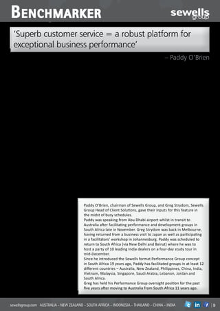 B enchmarker
  ‘Superb customer service = a robust platform for
  exceptional business performance’
                                                                                                                  – Paddy O’Brien
The sturdiest and most robust platform for           single- and multiple-franchise structures,      options for FI and used cars.’
exceptional retail motor dealer performance          and different kinds of business empires         Greg enjoys each group’s excitement when
is its capacity to consistently deliver superb       involved. In some countries motor retail is     a solution is first glimpsed, and then moves
customer service at all levels of the business,      just one part of a substantial business group   through to a successful outcome:
says Paddy O’Brien, chairman of the globally         with a spread of interest across a number       ‘Our MRA™ model has the discipline of
operating Sewells Group.                             of other consumer and industrial sectors.       getting everyone (in the group) onto the
‘There is no doubt that delivering exemplary         In other countries you have major groups        same page and drives a lot of the discussion
service to your customers should always              which operate large numbers of dealerships      and then everyone starts to see a business
be a prime business objective for those              across a full spectrum of automotive            starting to move in the right direction. There
wanting to succeed in motor retail                   brands, all in the motor industry. The          is an important PG dynamic which is to see
anywhere in the world. Those thoroughly              quality of discussion and focus on the basics   new people and new business join a group
satisfied customers are ecstatic and – more          doesn’t change much however: there’s            and then watch them start to mature and
importantly – they become the disciples of           a commitment to business performance            grow into their roles.’
the business going forward.’                         improvement throughout.’                        Another aspect is how the Group activities
This was one of a number of insights to              Both spent time talking about the rewards of    highlight and bring focus to the key
emerge from our discussions with Paddy               participation in the concept:                   challenges in the business.
O’Brien and Greg Strydom for this special            Paddy: ‘When you sit in and witness a           Greg: ‘There are cyclical tensions at the
BenchMarker PROBE feature looking at                 muscular and fit dealership growing still       interface between dealers and their
the way in which Sewells successfully                further to the point where it is firing         manufacturers; the differing expectations
facilitates its Performance Group initiative         dynamically and in perfect balance on all       from franchise to franchise; and the
throughout its operational areas (Asia               cylinders – that’s when there is real payback   concerns about stocking levels whatever the
Pacific and Africa region), and even in some         for the healthy and vigorous intellect          different sizes of the businesses may be.
instances beyond them.                               and effort which has contributed to that        ‘Also, the route to success is not necessarily
(See drop in panel below)                            outcome.                                        a simple, straight line. In the different
Both men referred to the distinctive and             ‘Also in a developing market where the          groups we come across different levels of
interesting market-related variations inside         dealers are perhaps skinnier and have less      investment, different size and number of
the group sessions taking place in the               muscle the reward comes when you see            facilities, different volumes… but the issues
different countries.                                 them disciplining themselves not to             usually get well identified and resolved as
Paddy talks about the scale of varying               succumb to the pressure of making each          more and more best practice examples get
evolutions taking place in meetings where            and every sale and sometimes denying            brought to the table. When everyone joins
the dealers come from markets which                  themselves (or being blinded) to the            the same learning curve, the excitement and
are more developed and those where                   other opportunities of gaining absorption       satisfaction is palpable.’
retail automotive is on an earlier part of a
maturation curve:
Paddy: ‘In the more developed countries it’s            Paddy O’Brien, chairman of Sewells Group, and Greg Strydom, Sewells
always a case of eking out every extra bit of
wisdom from the best practice experiences
                                                        Group Head of Client Solutions, gave their inputs for this feature in
being brought to the table and sharing these            the midst of busy schedules.
out among the rest of the group as you                  Paddy was speaking from Abu Dhabi airport whilst in transit to
stretch for better balance in the businesses.           Australia after facilitating performance and development groups in
‘In the developing countries it’s really a              South Africa late in November. Greg Strydom was back in Melbourne,
continual learning experience for all as each
dealer starts to realise more and more about
                                                        having returned from a business visit to Japan as well as participating
what can be achieved in a better balanced               in a facilitators’ workshop in Johannesburg. Paddy was scheduled to
modern motor dealership business. There’s               return to South Africa (via New Delhi and Beirut) where he was to
an atmosphere of a cheer about to break out             host a party of 10 leading India dealers on a four-day study tour in
as each one puts a foot on the next step of             mid-December.
the discovery curve.’
Across the spectrum, he says, the
                                                        Since he introduced the Sewells format Performance Group concept
performance group atmosphere – the                      in South Africa 19 years ago, Paddy has facilitated groups in at least 12
experience of each meeting – has its rewards            different countries – Australia, New Zealand, Philippines, China, India,
for all participators, including the facilitators.      Vietnam, Malaysia, Singapore, Saudi Arabia, Lebanon, Jordan and
Greg emphasised the importance of good                  South Africa.
financial reporting as an essential input for
the groups and the variances of the methods
                                                        Greg has held his Performance Group oversight position for the past
of reporting from country to country.                   five years after moving to Australia from South Africa 11 years ago.
‘You also work around the differences of


sewellsgroup.com AUSTRALIA - NEW ZEALAND - SOUTH AFRICA - INDONESIA - THAILAND - CHINA - INDIA                                          in
 