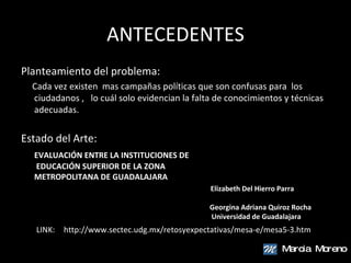 ANTECEDENTES Planteamiento del problema: Cada vez existen  mas campañas políticas que son confusas para  los ciudadanos ,  lo cuál solo evidencian la falta de conocimientos y técnicas adecuadas. Estado del Arte: EVALUACIÓN ENTRE LA INSTITUCIONES DE  EDUCACIÓN SUPERIOR DE LA ZONA  METROPOLITANA DE GUADALAJARA   Elizabeth Del Hierro Parra     Georgina Adriana Quiroz Rocha   Universidad de Guadalajara Marcia  Moreno http://www.sectec.udg.mx/retosyexpectativas/mesa-e/mesa5-3.htm LINK: 