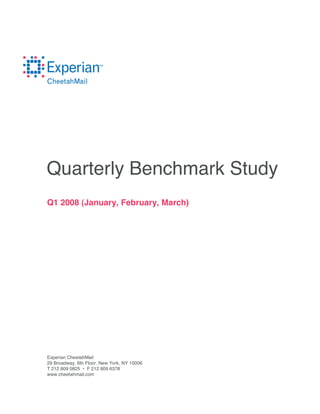 Quarterly Benchmark Study
Q1 2008 (January, February, March)




Experian CheetahMail
29 Broadway, 6th Floor, New York, NY 10006
T 212 809 0825 • F 212 809 6378
www.cheetahmail.com
 