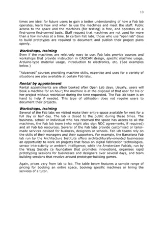 13	
  
	
  
times are ideal for future users to gain a better understanding of how a Fab lab
operates, learn how and when to use the machines and meet the staff. Public
access to the space and the machines (for testing) is free, and operates on a
first-come first-served basis. Staff request that machines are not used for more
than a few minutes at a time. In certain Fab labs, those who use “open lab” days
to build prototypes are required to document and publish their project plans
openly.

Workshops, training
Even if the machines are relatively easy to use, Fab labs provide courses and
workshops that provide instruction in CADCAM design, specific machine usage,
Arduino-type material usage, introduction to electronics, etc. (See examples
below.)

“Advanced” courses providing machine skills, expertise and uses for a variety of
situations are also available at certain Fab labs.

Rental by appointment
Rental appointments are often booked after Open Lab days. Usually, users will
book a machine for an hour; the machine is at the disposal of that user for his or
her project without restriction during the time requested. The Fab lab team is on
hand to help if needed. This type of utilisation does not require users to
document their projects.

Workshops, training
Several of the Fab labs we visited make their entire space available for rent for a
full day or half day. The lab is closed to the public during these times. The
business, school or individual who has reserved the space has access to all the
machines, the Fab lab team (who might also sign NDC agreements, if required)
and all Fab lab resources. Several of the Fab labs provide customised or tailor-
made services devised for business, designers or schools. Fab lab teams rely on
the skills of their managers and their supporters. For example, the Barcelona Fab
lab run by the Architecture Institute offers architechturally-oriented businesses
an opportunity to work on projects that focus on digital fabrication technologies,
sensor interactivity or ambient intelligence; while the Amsterdam Fablab, run by
the Waag Society (a foundation that promotes innovation), organises rapid
prototyping sessions for businesses and designers over several days, and team
building sessions that revolve around prototype-building games.

Again, prices vary from lab to lab. The table below features a sample range of
pricing for booking an entire space, booking specific machines or hiring the
services of a tutor.
 