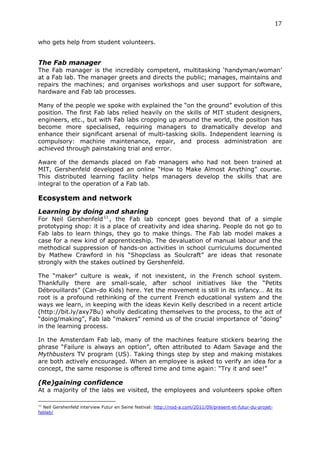 17	
  
	
  
who gets help from student volunteers.
	
  

The Fab manager
The Fab manager is the incredibly competent, multitasking ‘handyman/woman’
at a Fab lab. The manager greets and directs the public; manages, maintains and
repairs the machines; and organises workshops and user support for software,
hardware and Fab lab processes.

Many of the people we spoke with explained the “on the ground” evolution of this
position. The first Fab labs relied heavily on the skills of MIT student designers,
engineers, etc., but with Fab labs cropping up around the world, the position has
become more specialised, requiring managers to dramatically develop and
enhance their significant arsenal of multi-tasking skills. Independent learning is
compulsory: machine maintenance, repair, and process administration are
achieved through painstaking trial and error.

Aware of the demands placed on Fab managers who had not been trained at
MIT, Gershenfeld developed an online “How to Make Almost Anything” course.
This distributed learning facility helps managers develop the skills that are
integral to the operation of a Fab lab.

Ecosystem and network
Learning by doing and sharing
For Neil Gershenfeld 11 , the Fab lab concept goes beyond that of a simple
prototyping shop: it is a place of creativity and idea sharing. People do not go to
Fab labs to learn things, they go to make things. The Fab lab model makes a
case for a new kind of apprenticeship. The devaluation of manual labour and the
methodical suppression of hands-on activities in school curriculums documented
by Mathew Crawford in his “Shopclass as Soulcraft” are ideas that resonate
strongly with the stakes outlined by Gershenfeld.

The “maker” culture is weak, if not inexistent, in the French school system.
Thankfully there are small-scale, after school initiatives like the “Petits
Débrouillards” (Can-do Kids) here. Yet the movement is still in its infancy… At its
root is a profound rethinking of the current French educational system and the
ways we learn, in keeping with the ideas Kevin Kelly described in a recent article
(http://bit.ly/axy7Bu) wholly dedicating themselves to the process, to the act of
“doing/making”, Fab lab “makers” remind us of the crucial importance of "doing"
in the learning process.

In the Amsterdam Fab lab, many of the machines feature stickers bearing the
phrase “Failure is always an option”, often attributed to Adam Savage and the
Mythbusters TV program (US). Taking things step by step and making mistakes
are both actively encouraged. When an employee is asked to verify an idea for a
concept, the same response is offered time and time again: “Try it and see!”

(Re)gaining confidence
At a majority of the labs we visited, the employees and volunteers spoke often
	
  	
  	
  	
  	
  	
  	
  	
  	
  	
  	
  	
  	
  	
  	
  	
  	
  	
  	
  	
  	
  	
  	
  	
  	
  	
  	
  	
  	
  	
  	
  	
  	
  	
  	
  	
  	
  	
  	
  	
  	
  	
  	
  	
  	
  	
  	
  	
  	
  	
  	
  	
  	
  	
  	
  	
  
11
   Neil Gershenfeld interview Futur en Seine festival: http://nod-a.com/2011/09/present-et-futur-du-projet-
fablab/
 