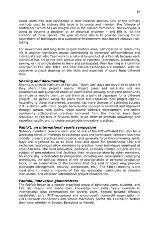 18	
  
	
  
about users who lack confidence in their creative abilities. One of the primary
methods used to address this issue is to create and maintain the “climate of
confidence” which has an integral role in the Fab lab framework. Not everyone is
going to become a designer or an electrical engineer – and this is not the
vocation of these spaces. The goal at most labs is to provide training for an
assortment of techniques in a supportive environment that fosters creative risk-
taking.

For newcomers and long-term project holders alike, participation in community
life is another significant aspect contributing to increased self-confidence and
individual creativity. Teamwork is a natural by-product at a Fab lab because each
individual has his or her own special area of expertise (electronics, woodcutting,
sewing, or the simple desire to learn and participate). Peer learning is a common
approach at Fab labs. Intra- and inter-Fab lab exchanges are common, with co-
operative projects drawing on the skills and expertise of users from different
labs.

Sharing and documenting
Sharing is another hallmark of Fab labs. “Open Lab” days are only free to users if
they share their projects openly. Project plans and materials lists are
documented and published under an open license allowing others the opportunity
to re-use or modify them, or use them as a point of departure for a different
project. The person using the plans must also republish their project openly.
According to those interviewed, a project has more chances of achieving success
if it is shared with more people because the concept is enriched and improved
through contact with others. Open source software development and online
community collaboration practices borrowed from the Internet have been
replicated at Fab labs in physical form, in an effort to promote knowledge and
expertise locally, and to create sustainable innovative practices.

Fab(X), an international yearly symposium
Network members convene each year at one of the MIT-affiliated Fab labs for a
weeklong series of meetings to exchange uses and techniques, compare business
models, present practices and projects, and generally forge the community spirit.
Days are organised so as to allow time and space for spontaneous talk and
exchange. Workshops allow members to practice novel techniques employed at
other Fab labs. The most innovative, pertinent, or locally minded projects are the
subject of presentations that facilitate their re-appropriation by other members.
An entire day is dedicated to prospection, including use development, emerging
techniques, the political impact of the re-appropriation of personal production
tools, or an examination of the tensions that this kind of space may provoke
(copyright infringement, security, competition, etc.). The Fab(X) meeting is the
ideal time to meet a majority of Fab lab associates, participate in valuable
discussions, and establish international project collaboration.

Fabfolk, innovative globetrotters
The Fabfolk began as a loosely organised group of advanced users, students, and
Fab lab interns who made their knowledge and skills freely available to
international local communities for several years. Fabfolk became officially
established as a (MIT-recognised and encouraged) non-profit organization in
2011.Network connections and similar machinery permit the Fabfolk to further
their aims whether in Boston, Barcelona or Nairobi.
 