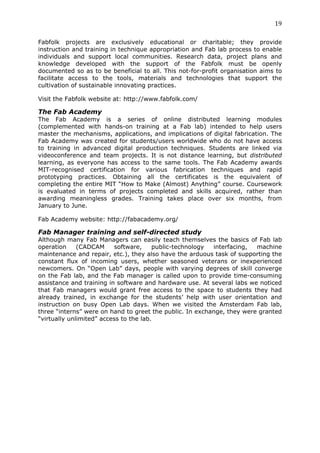 19	
  
	
  
Fabfolk projects are exclusively educational or charitable; they provide
instruction and training in technique appropriation and Fab lab process to enable
individuals and support local communities. Research data, project plans and
knowledge developed with the support of the Fabfolk must be openly
documented so as to be beneficial to all. This not-for-profit organisation aims to
facilitate access to the tools, materials and technologies that support the
cultivation of sustainable innovating practices.

Visit the Fabfolk website at: http://www.fabfolk.com/

The Fab Academy
The Fab Academy is a series of online distributed learning modules
(complemented with hands-on training at a Fab lab) intended to help users
master the mechanisms, applications, and implications of digital fabrication. The
Fab Academy was created for students/users worldwide who do not have access
to training in advanced digital production techniques. Students are linked via
videoconference and team projects. It is not distance learning, but distributed
learning, as everyone has access to the same tools. The Fab Academy awards
MIT-recognised certification for various fabrication techniques and rapid
prototyping practices. Obtaining all the certificates is the equivalent of
completing the entire MIT “How to Make (Almost) Anything” course. Coursework
is evaluated in terms of projects completed and skills acquired, rather than
awarding meaningless grades. Training takes place over six months, from
January to June.

Fab Academy website: http://fabacademy.org/

Fab Manager training and self-directed study
Although many Fab Managers can easily teach themselves the basics of Fab lab
operation     (CADCAM     software,     public-technology interfacing,  machine
maintenance and repair, etc.), they also have the arduous task of supporting the
constant flux of incoming users, whether seasoned veterans or inexperienced
newcomers. On “Open Lab” days, people with varying degrees of skill converge
on the Fab lab, and the Fab manager is called upon to provide time-consuming
assistance and training in software and hardware use. At several labs we noticed
that Fab managers would grant free access to the space to students they had
already trained, in exchange for the students’ help with user orientation and
instruction on busy Open Lab days. When we visited the Amsterdam Fab lab,
three “interns” were on hand to greet the public. In exchange, they were granted
“virtually unlimited” access to the lab.
 