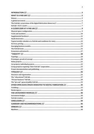 2	
  
	
  
INTRODUCTION	
  /// ............................................................................................................3	
  
WHAT	
  IS	
  A	
  FAB	
  LAB?	
  ///.....................................................................................................5	
  
History ................................................................................................................................................................................ 5	
  
A	
  global	
  movement ......................................................................................................................................................... 6	
  
The	
  Fab	
  lab:	
  cornerstone	
  of	
  the	
  digital	
  fabrication	
  democracy? .................................................................... 7	
  
Fab	
  lab	
  =	
  D.I.Y.	
  coach? .................................................................................................................................................... 7	
  
A	
  CLOSER	
  LOOK	
  AT	
  A	
  FAB	
  LAB	
  ///.......................................................................................9	
  
Physical	
  space	
  configuration....................................................................................................................................... 9	
  
Tools	
  and	
  machines......................................................................................................................................................10	
  
Supplemental	
  hardware .............................................................................................................................................11	
  
Small	
  electronics ...........................................................................................................................................................11	
  
Typical	
  weekly	
  schedule	
  at	
  a	
  Fab	
  lab	
  and	
  conditions	
  for	
  entry.....................................................................12	
  
Services,	
  pricing.............................................................................................................................................................12	
  
Emerging	
  business	
  models.........................................................................................................................................15	
  
The	
  Fab	
  lab	
  team ...........................................................................................................................................................16	
  
Ecosystem	
  and	
  network ..............................................................................................................................................17	
  
“FABJECTS”	
  ///................................................................................................................. 20	
  
Typology...........................................................................................................................................................................20	
  
Prototypes,	
  proofs	
  of	
  concept ...................................................................................................................................20	
  
Niche	
  projects .................................................................................................................................................................21	
  
Art	
  projects,	
  individual	
  projects ..............................................................................................................................22	
  
Group	
  projects	
  requiring	
  “inter-­Fab	
  lab”	
  cooperation.....................................................................................23	
  
Project	
  documentation	
  and	
  publishing .................................................................................................................25	
  
TYPOLOGY	
  /// .................................................................................................................. 26	
  
Structure	
  and	
  organisation........................................................................................................................................26	
  
The	
  “educational”	
  Fab	
  lab...........................................................................................................................................27	
  
“Private	
  business”	
  Fab	
  lab..........................................................................................................................................30	
  
The	
  “pro-­am”,	
  general	
  public	
  Fab	
  lab .....................................................................................................................33	
  
OTHER	
  OPEN	
  ACESS	
  SPACES	
  DEDICATED	
  TO	
  DIGITAL	
  FABRICATION	
  /// ............................ 35	
  
TechShop..........................................................................................................................................................................35	
  
Hackerspaces..................................................................................................................................................................38	
  
FAB	
  LAB	
  BUSINESS	
  MODEL(S)	
  /// ..................................................................................... 40	
  
Investment	
  budget ........................................................................................................................................................40	
  
Fab	
  lab	
  creation .............................................................................................................................................................40	
  
CONCLUSION	
  /// .............................................................................................................. 44	
  
SUMMARY	
  AND	
  RECOMMENDATIONS	
  /// ....................................................................... 46	
  
ANNEXES	
  /// .................................................................................................................... 48	
  
Machines ..........................................................................................................................................................................48	
  
	
  
 