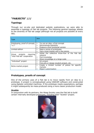 20	
  
	
  




“FABJECTS” ///
Typology
	
  
Through our on-site and dedicated website explorations, we were able to
assemble a typology of Fab lab projects. The following general typology attests
to the diversity of Fab lab usage (although not all projects are possible at every
lab).

                                 Aim
Type

Prototyping, proof of concept,   •   Try out an idea, a first concept
“v.1”                            •   Demonstrate feasibility
                                 •   Produce a first functional version
Limited edition                  •   Make a series of prototypes
                                 •   Test a local market with a few pieces
                                 •   Utilise the collective know-how of the Fab lab
Group     projects   requiring
                                     network
“inter-Fab lab” cooperation
                                 •   Pool knowledge
                                 •   Share knowledge on a large scale
“Individual” project             •   Art project
                                 •   Fine-arts or design student project, etc.
                                 •   Create a limited number of pieces for specific
Niche-market project
                                     markets
                                 •   Object customisation



Prototypes, proofs of concept
	
  
One of the primary uses of a Fab lab is to move rapidly from an idea to a
prototype. A project is conceptualised using CADCAM software and constructed
using digitally controlled machines. If the prototype meets expectations, perhaps
it might subsequently be mass-produced using a more classic production model.

Scottie
In conjunction with its partners, the Waag Society uses the Fab lab to build
certain internally developed prototypes, including their “Scottie” project.
 