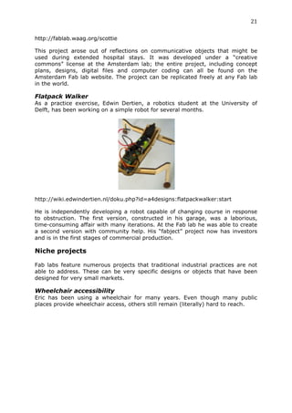 21	
  
	
  
http://fablab.waag.org/scottie

This project arose out of reflections on communicative objects that might be
used during extended hospital stays. It was developed under a “creative
commons” license at the Amsterdam lab; the entire project, including concept
plans, designs, digital files and computer coding can all be found on the
Amsterdam Fab lab website. The project can be replicated freely at any Fab lab
in the world.

Flatpack Walker
As a practice exercise, Edwin Dertien, a robotics student at the University of
Delft, has been working on a simple robot for several months.




http://wiki.edwindertien.nl/doku.php?id=a4designs:flatpackwalker:start

He is independently developing a robot capable of changing course in response
to obstruction. The first version, constructed in his garage, was a laborious,
time-consuming affair with many iterations. At the Fab lab he was able to create
a second version with community help. His “fabject” project now has investors
and is in the first stages of commercial production.

Niche projects
	
  
Fab labs feature numerous projects that traditional industrial practices are not
able to address. These can be very specific designs or objects that have been
designed for very small markets.

Wheelchair accessibility
Eric has been using a wheelchair for many years. Even though many public
places provide wheelchair access, others still remain (literally) hard to reach.
 