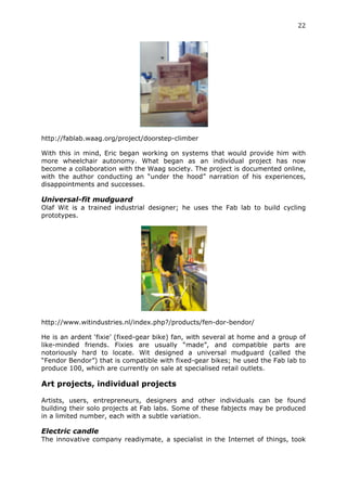 22	
  
	
  




http://fablab.waag.org/project/doorstep-climber

With this in mind, Eric began working on systems that would provide him with
more wheelchair autonomy. What began as an individual project has now
become a collaboration with the Waag society. The project is documented online,
with the author conducting an “under the hood” narration of his experiences,
disappointments and successes.

Universal-fit mudguard
Olaf Wit is a trained industrial designer; he uses the Fab lab to build cycling
prototypes.




http://www.witindustries.nl/index.php?/products/fen-dor-bendor/

He is an ardent ‘fixie’ (fixed-gear bike) fan, with several at home and a group of
like-minded friends. Fixies are usually “made”, and compatible parts are
notoriously hard to locate. Wit designed a universal mudguard (called the
“Fendor Bendor”) that is compatible with fixed-gear bikes; he used the Fab lab to
produce 100, which are currently on sale at specialised retail outlets.

Art projects, individual projects
	
  
Artists, users, entrepreneurs, designers and other individuals can be found
building their solo projects at Fab labs. Some of these fabjects may be produced
in a limited number, each with a subtle variation.

Electric candle
The innovative company readiymate, a specialist in the Internet of things, took
 