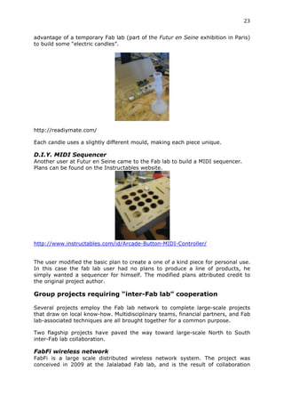 23	
  
	
  
advantage of a temporary Fab lab (part of the Futur en Seine exhibition in Paris)
to build some “electric candles”.




http://readiymate.com/

Each candle uses a slightly different mould, making each piece unique.

D.I.Y. MIDI Sequencer
Another user at Futur en Seine came to the Fab lab to build a MIDI sequencer.
Plans can be found on the Instructables website.




                                                   	
  
http://www.instructables.com/id/Arcade-Button-MIDI-Controller/


The user modified the basic plan to create a one of a kind piece for personal use.
In this case the fab lab user had no plans to produce a line of products, he
simply wanted a sequencer for himself. The modified plans attributed credit to
the original project author.

Group projects requiring “inter-Fab lab” cooperation
	
  
Several projects employ the Fab lab network to complete large-scale projects
that draw on local know-how. Multidisciplinary teams, financial partners, and Fab
lab-associated techniques are all brought together for a common purpose.

Two flagship projects have paved the way toward large-scale North to South
inter-Fab lab collaboration.

FabFi wireless network
FabFi is a large scale distributed wireless network system. The project was
conceived in 2009 at the Jalalabad Fab lab, and is the result of collaboration
 