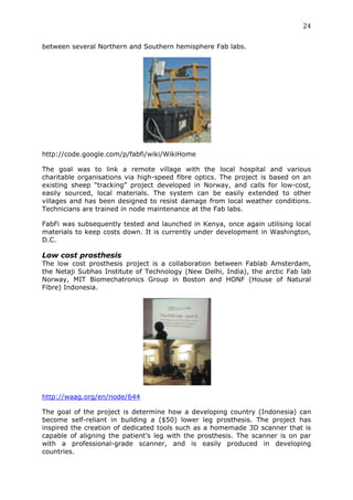 24	
  
	
  
between several Northern and Southern hemisphere Fab labs.




http://code.google.com/p/fabfi/wiki/WikiHome

The goal was to link a remote village with the local hospital and various
charitable organisations via high-speed fibre optics. The project is based on an
existing sheep “tracking” project developed in Norway, and calls for low-cost,
easily sourced, local materials. The system can be easily extended to other
villages and has been designed to resist damage from local weather conditions.
Technicians are trained in node maintenance at the Fab labs.

FabFi was subsequently tested and launched in Kenya, once again utilising local
materials to keep costs down. It is currently under development in Washington,
D.C.

Low cost prosthesis
The low cost prosthesis project is a collaboration between Fablab Amsterdam,
the Netaji Subhas Institute of Technology (New Delhi, India), the arctic Fab lab
Norway, MIT Biomechatronics Group in Boston and HONF (House of Natural
Fibre) Indonesia.




http://waag.org/en/node/644

The goal of the project is determine how a developing country (Indonesia) can
become self-reliant in building a ($50) lower leg prosthesis. The project has
inspired the creation of dedicated tools such as a homemade 3D scanner that is
capable of aligning the patient’s leg with the prosthesis. The scanner is on par
with a professional-grade scanner, and is easily produced in developing
countries.
 