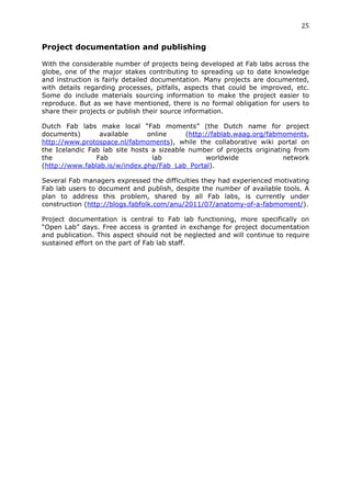 25	
  
	
  
Project documentation and publishing
	
  
With the considerable number of projects being developed at Fab labs across the
globe, one of the major stakes contributing to spreading up to date knowledge
and instruction is fairly detailed documentation. Many projects are documented,
with details regarding processes, pitfalls, aspects that could be improved, etc.
Some do include materials sourcing information to make the project easier to
reproduce. But as we have mentioned, there is no formal obligation for users to
share their projects or publish their source information.

Dutch Fab labs make local “Fab moments” (the Dutch name for project
documents)       available      online     (http://fablab.waag.org/fabmoments,
http://www.protospace.nl/fabmoments), while the collaborative wiki portal on
the Icelandic Fab lab site hosts a sizeable number of projects originating from
the             Fab              lab             worldwide              network
(http://www.fablab.is/w/index.php/Fab_Lab_Portal).

Several Fab managers expressed the difficulties they had experienced motivating
Fab lab users to document and publish, despite the number of available tools. A
plan to address this problem, shared by all Fab labs, is currently under
construction (http://blogs.fabfolk.com/anu/2011/07/anatomy-of-a-fabmoment/).

Project documentation is central to Fab lab functioning, more specifically on
“Open Lab” days. Free access is granted in exchange for project documentation
and publication. This aspect should not be neglected and will continue to require
sustained effort on the part of Fab lab staff.
 